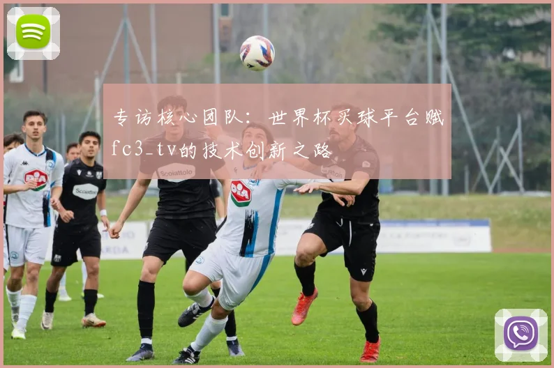 专访核心团队：世界杯买球平台赋fc3_tv的技术创新之路
